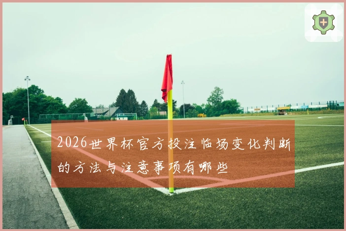 2026世界杯官方投注临场变化判断的方法与注意事项有哪些
